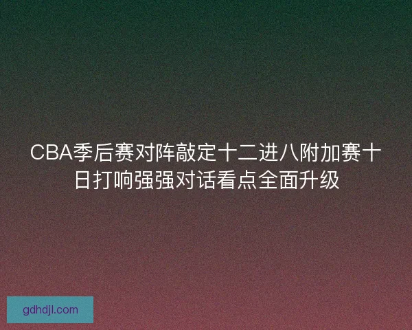 CBA季后赛对阵敲定十二进八附加赛十日打响强强对话看点全面升级
