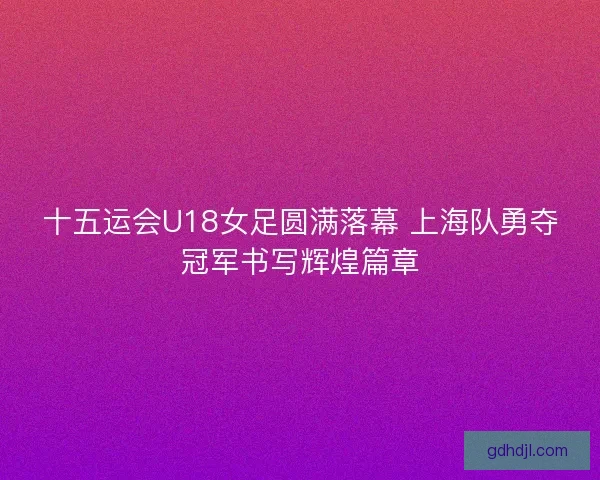 十五运会U18女足圆满落幕 上海队勇夺冠军书写辉煌篇章