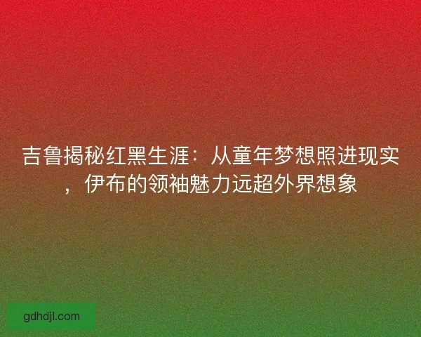 吉鲁揭秘红黑生涯：从童年梦想照进现实，伊布的领袖魅力远超外界想象