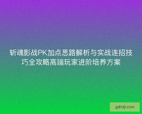 斩魂影战PK加点思路解析与实战连招技巧全攻略高端玩家进阶培养方案