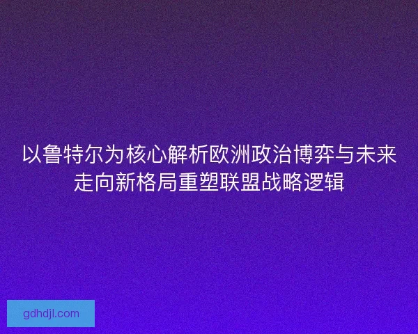 以鲁特尔为核心解析欧洲政治博弈与未来走向新格局重塑联盟战略逻辑