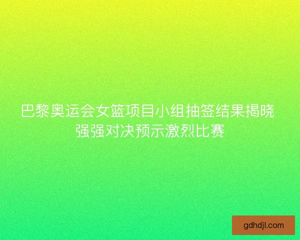 巴黎奥运会女篮项目小组抽签结果揭晓 强强对决预示激烈比赛