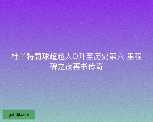 杜兰特罚球超越大O升至历史第六 里程碑之夜再书传奇