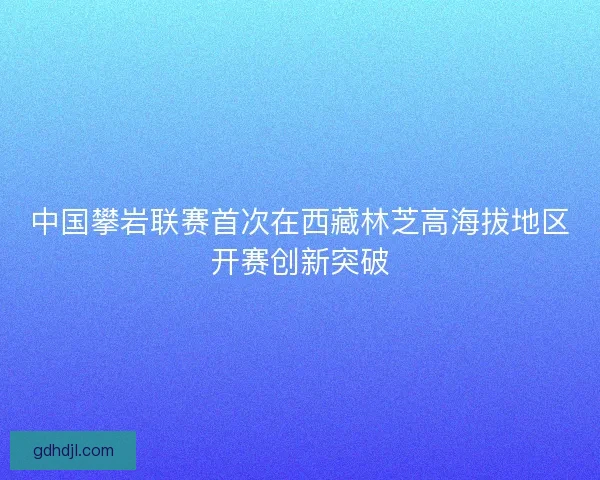 中国攀岩联赛首次在西藏林芝高海拔地区开赛创新突破