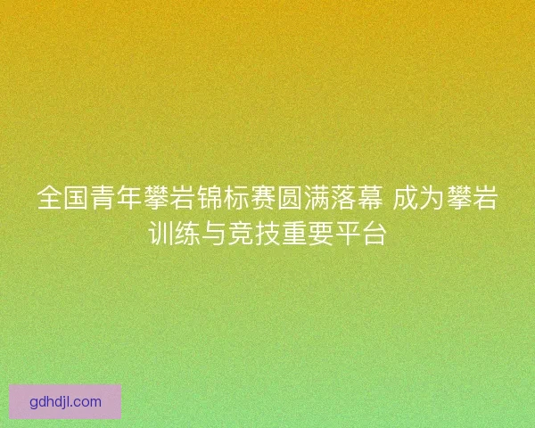 全国青年攀岩锦标赛圆满落幕 成为攀岩训练与竞技重要平台