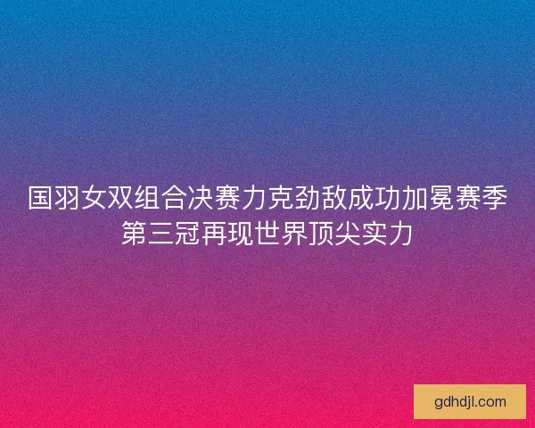 国羽女双组合决赛力克劲敌成功加冕赛季第三冠再现世界顶尖实力