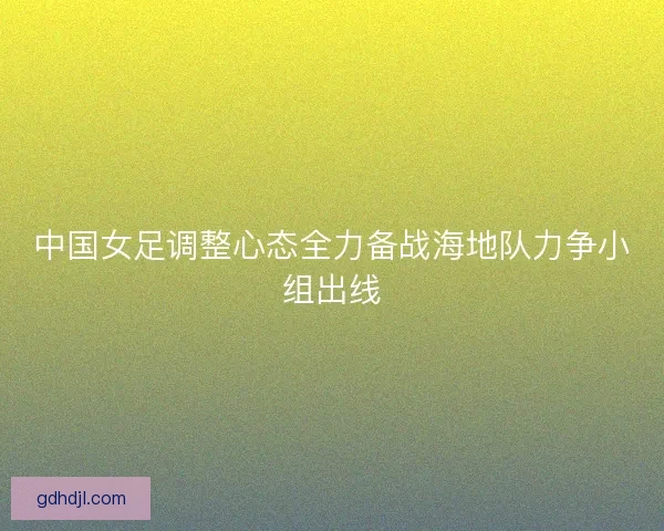 中国女足调整心态全力备战海地队力争小组出线